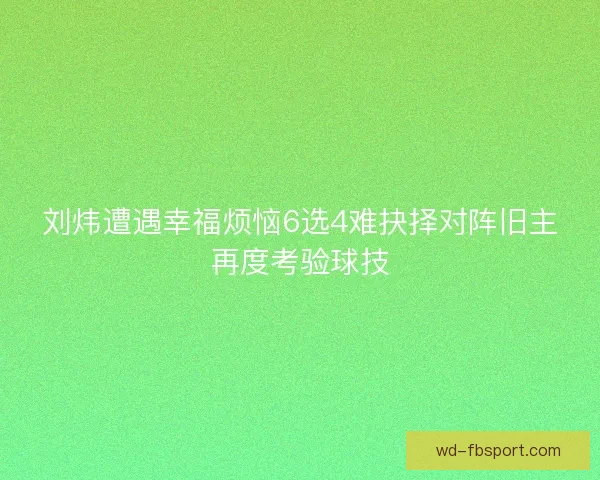 刘炜遭遇幸福烦恼6选4难抉择对阵旧主再度考验球技