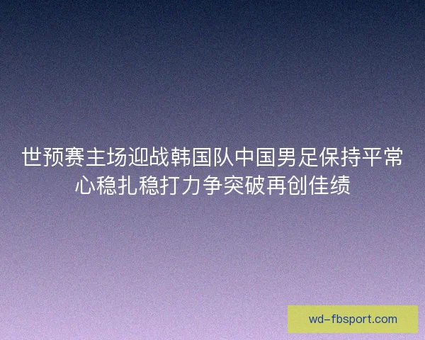 世预赛主场迎战韩国队中国男足保持平常心稳扎稳打力争突破再创佳绩